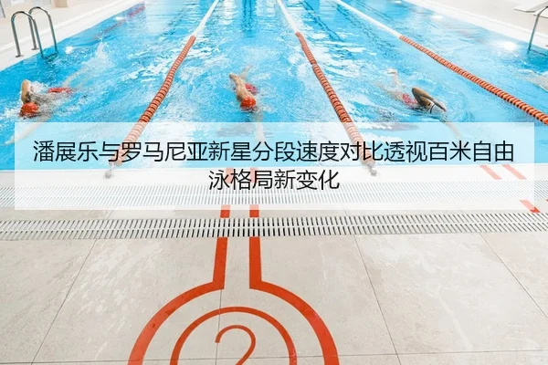 潘展乐与罗马尼亚新星分段速度对比透视百米自由泳格局新变化
